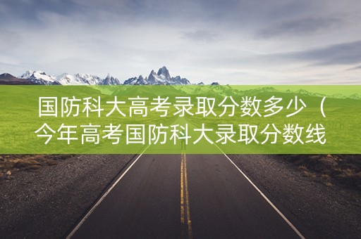 国防科大高考录取分数多少（今年高考国防科大录取分数线）