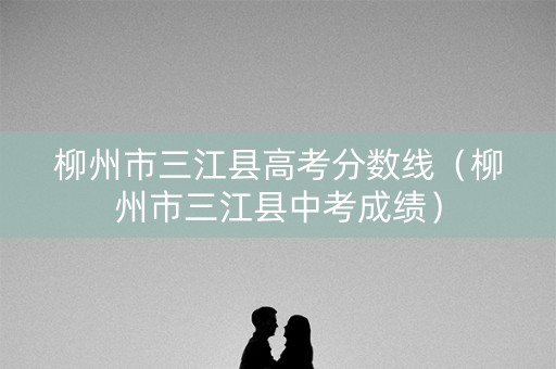柳州市三江县高考分数线（柳州市三江县中考成绩）