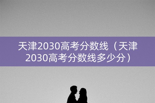 天津2030高考分数线（天津2030高考分数线多少分）