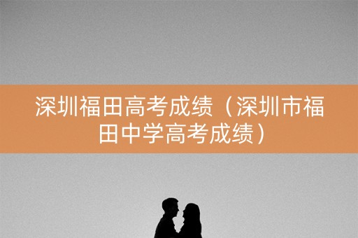 深圳福田高考成绩(深圳市福田中学高考成绩) 深圳福田高考成绩(深圳市福田中学高考成绩)