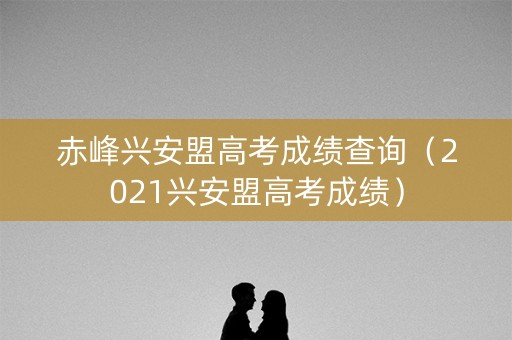 赤峰兴安盟高考成绩查询（2021兴安盟高考成绩）