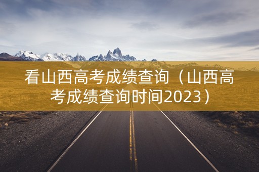 看山西高考成绩查询（山西高考成绩查询时间2023）