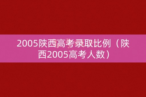 2005陕西高考录取比例（陕西2005高考人数）