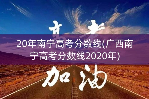 20年南宁高考分数线(广西南宁高考分数线2020年)