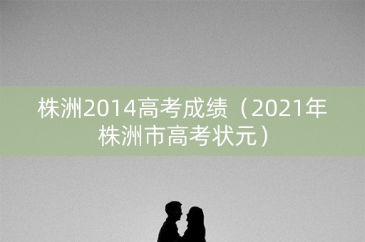株洲2014高考成绩(2021年株洲市高考状元) 株洲2014高考成绩(2021年株洲市高考状元)