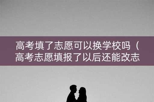 高考填了志愿可以换学校吗（高考志愿填报了以后还能改志愿吗）