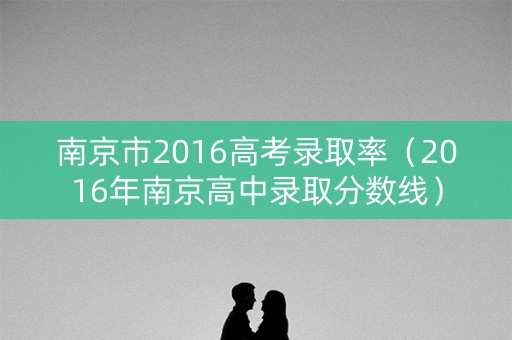 南京市2016高考录取率(2016年南京高中录取分数线) 南京市2016高考录取率(2016年南京高中录取分数线)