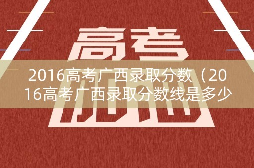 2016高考广西录取分数(2016高考广西录取分数线是多少) 2016高考广西录取分数(2016高考广西录取分数线是多少)