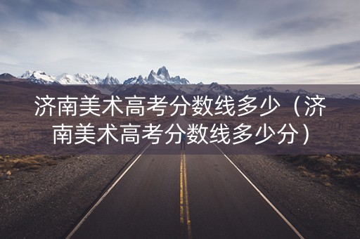 济南美术高考分数线多少(济南美术高考分数线多少分) 济南美术高考分数线多少(济南美术高考分数线多少分)