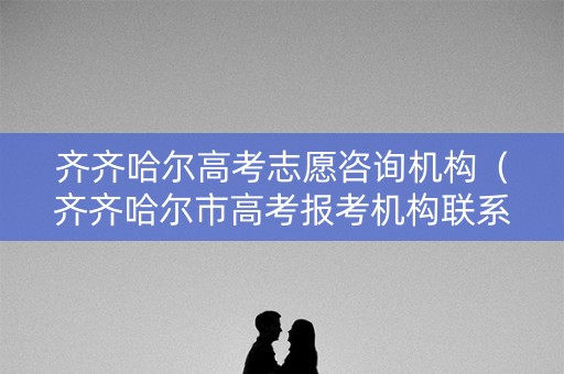 齐齐哈尔高考志愿咨询机构（齐齐哈尔市高考报考机构联系方式）