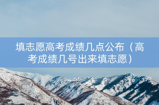 填志愿高考成绩几点公布（高考成绩几号出来填志愿）