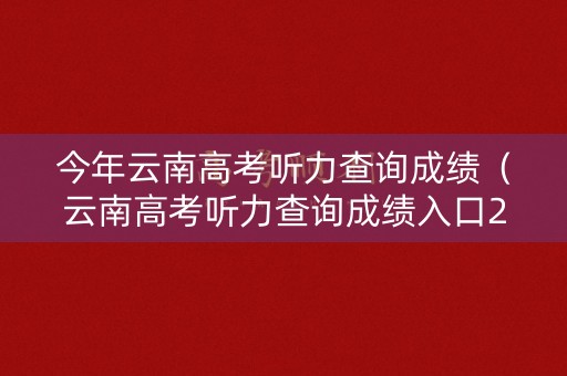 今年云南高考听力查询成绩(云南高考听力查询成绩入口2023) 今年云南高考听力查询成绩(云南高考听力查询成绩入口2023)