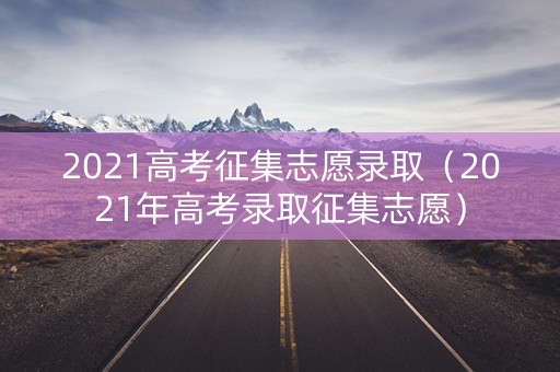 2021高考征集志愿录取（2021年高考录取征集志愿）