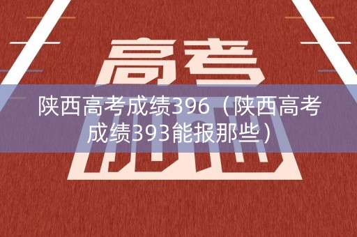 陕西高考成绩396（陕西高考成绩393能报那些）