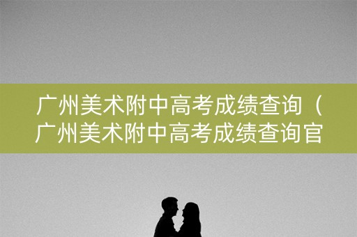 广州美术附中高考成绩查询(广州美术附中高考成绩查询官网) 广州美术附中高考成绩查询(广州美术附中高考成绩查询官网)