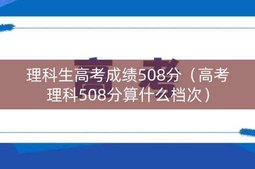 理科生高考成绩508分（高考理科508分算什么档次）