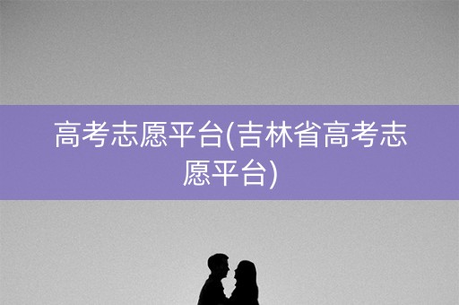 高考志愿平台(吉林省高考志愿平台) 高考志愿平台(吉林省高考志愿平台)
