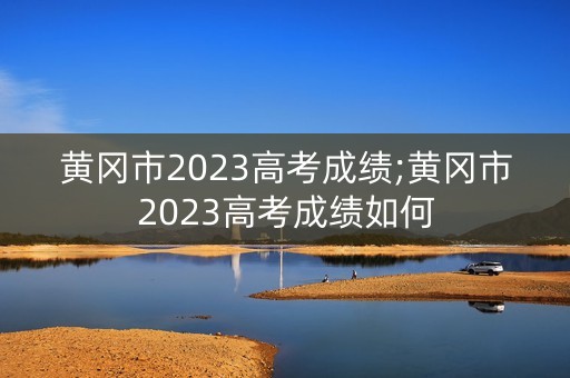 黄冈市2023高考成绩;黄冈市2023高考成绩如何