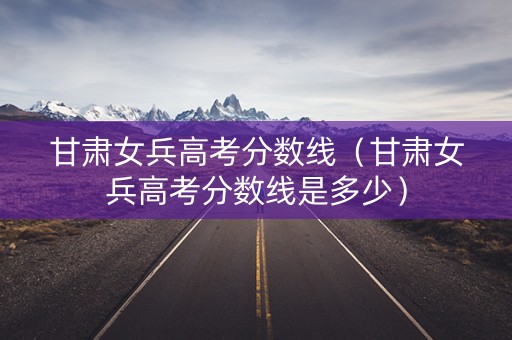 甘肃女兵高考分数线（甘肃女兵高考分数线是多少）