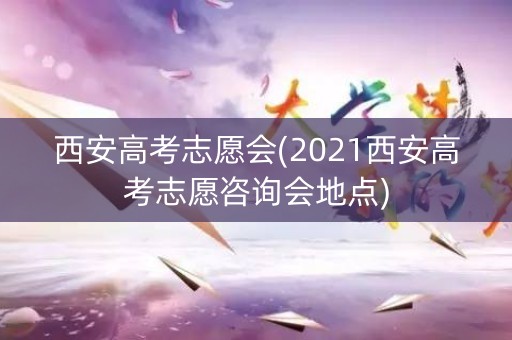 西安高考志愿会(2021西安高考志愿咨询会地点)