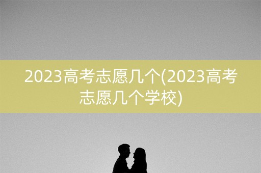2023高考志愿几个(2023高考志愿几个学校)