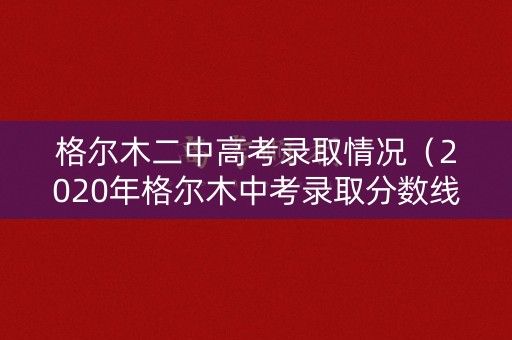 格尔木二中高考录取情况（2020年格尔木中考录取分数线是多少）