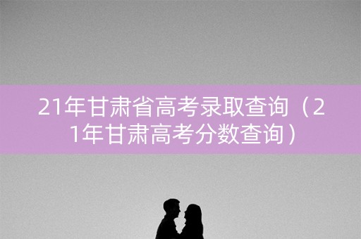 21年甘肃省高考录取查询(21年甘肃高考分数查询) 21年甘肃省高考录取查询(21年甘肃高考分数查询)