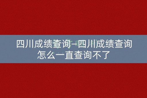 四川成绩查询—四川成绩查询怎么一直查询不了