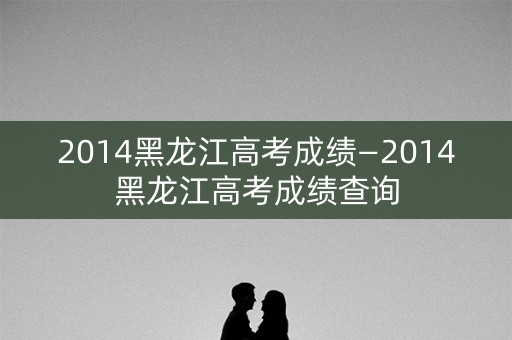2014黑龙江高考成绩—2014黑龙江高考成绩查询