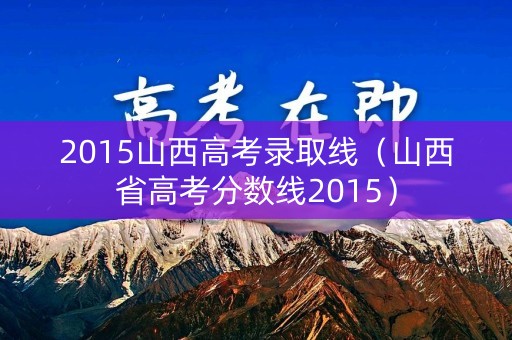 2015山西高考录取线(山西省高考分数线2015) 2015山西高考录取线(山西省高考分数线2015)