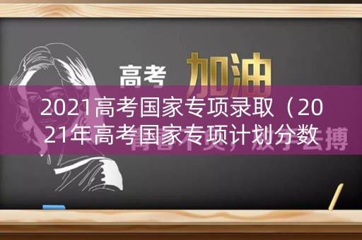 2021高考国家专项录取(2021年高考国家专项计划分数线) 2021高考国家专项录取(2021年高考国家专项计划分数线)
