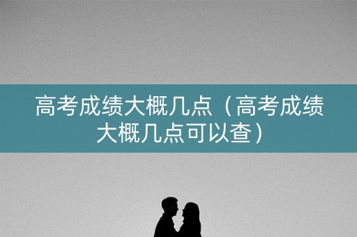 高考成绩大概几点（高考成绩大概几点可以查）