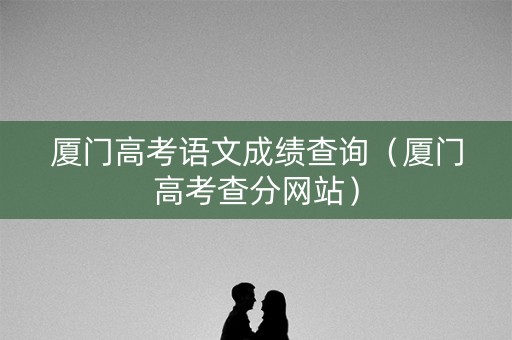 厦门高考语文成绩查询(厦门高考查分网站) 厦门高考语文成绩查询(厦门高考查分网站)