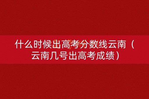 什么时候出高考分数线云南(云南几号出高考成绩) 什么时候出高考分数线云南(云南几号出高考成绩)