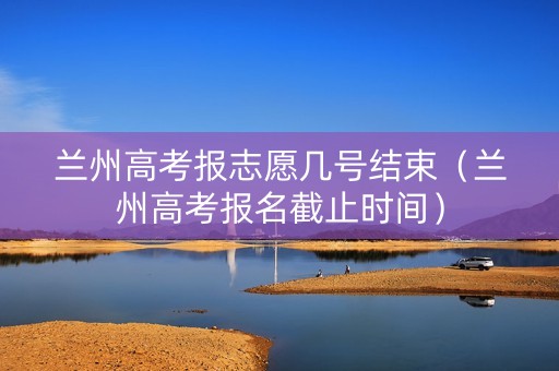 兰州高考报志愿几号结束（兰州高考报名截止时间）