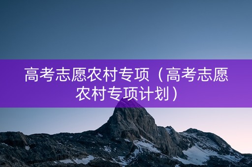 高考志愿农村专项(高考志愿农村专项计划) 高考志愿农村专项(高考志愿农村专项计划)