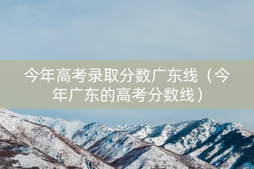 今年高考录取分数广东线（今年广东的高考分数线）