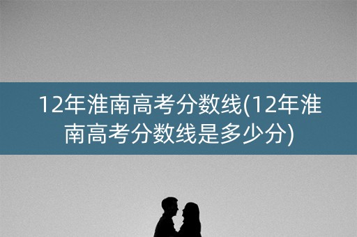 12年淮南高考分数线(12年淮南高考分数线是多少分)