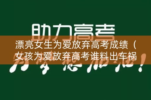 漂亮女生为爱放弃高考成绩(女孩为爱放弃高考谁料出车祸完整版) 漂亮女生为爱放弃高考成绩(女孩为爱放弃高考谁料出车祸完整版)