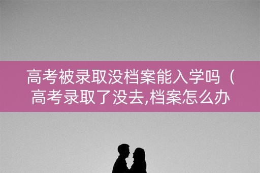 高考被录取没档案能入学吗（高考录取了没去,档案怎么办）