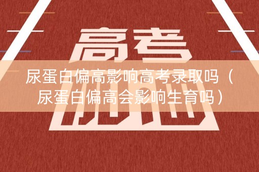 尿蛋白偏高影响高考录取吗（尿蛋白偏高会影响生育吗）