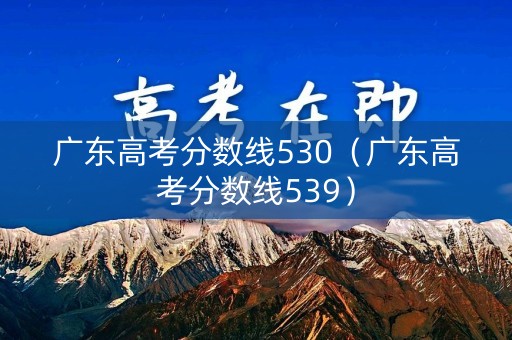 广东高考分数线530（广东高考分数线539）