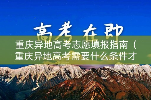 重庆异地高考志愿填报指南（重庆异地高考需要什么条件才符合）