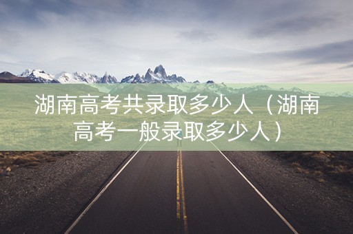 湖南高考共录取多少人(湖南高考一般录取多少人) 湖南高考共录取多少人(湖南高考一般录取多少人)
