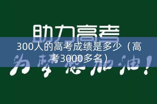 300人的高考成绩是多少（高考3000多名）
