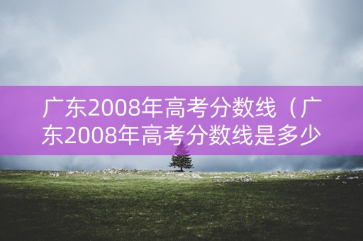 广东2008年高考分数线(广东2008年高考分数线是多少分) 广东2008年高考分数线(广东2008年高考分数线是多少分)