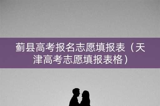 蓟县高考报名志愿填报表(天津高考志愿填报表格) 蓟县高考报名志愿填报表(天津高考志愿填报表格)