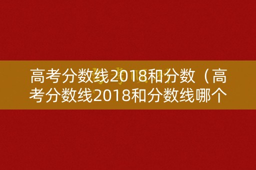 高考分数线2018和分数（高考分数线2018和分数线哪个高）