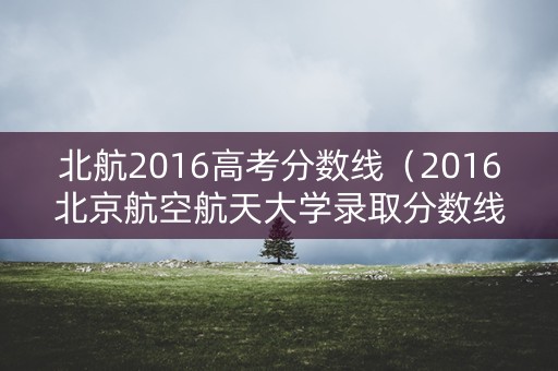 北航2016高考分数线（2016北京航空航天大学录取分数线）