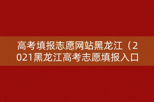 高考填报志愿网站黑龙江(2021黑龙江高考志愿填报入口) 高考填报志愿网站黑龙江(2021黑龙江高考志愿填报入口)